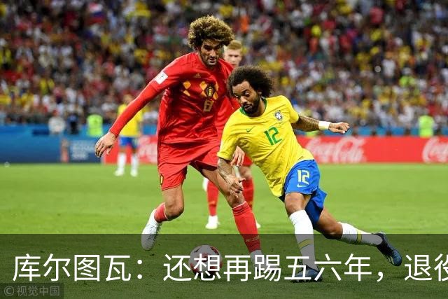 库尔图瓦：还想再踢五六年，退役后不想当主教练因为这让人老得快