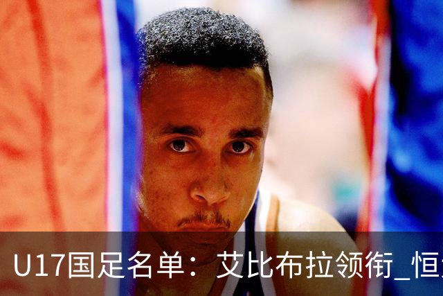 U17国足名单：艾比布拉领衔 恒大足校6人入选
